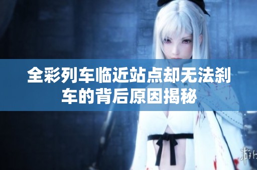 全彩列车临近站点却无法刹车的背后原因揭秘