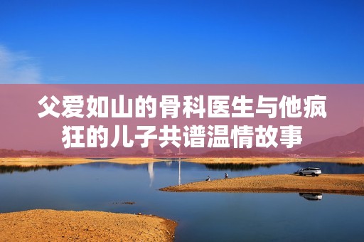 父爱如山的骨科医生与他疯狂的儿子共谱温情故事