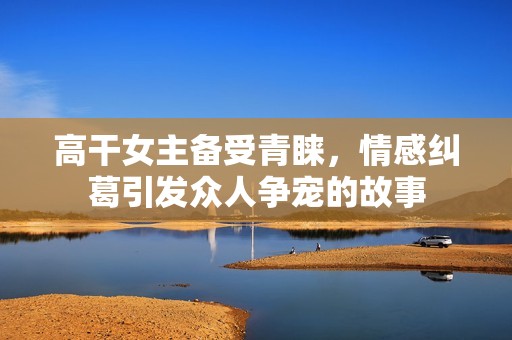 高干女主备受青睐，情感纠葛引发众人争宠的故事