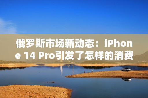 俄罗斯市场新动态：iPhone 14 Pro引发了怎样的消费热潮