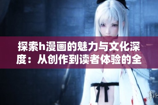 探索h漫画的魅力与文化深度：从创作到读者体验的全景分析