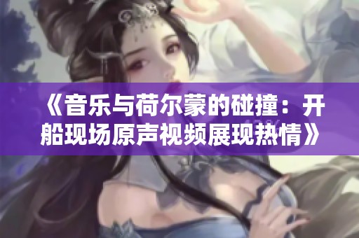 《音乐与荷尔蒙的碰撞：开船现场原声视频展现热情》