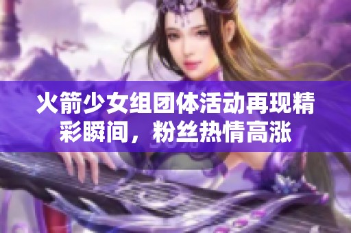 火箭少女组团体活动再现精彩瞬间，粉丝热情高涨