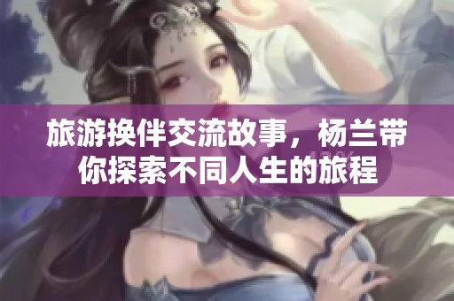 旅游换伴交流故事，杨兰带你探索不同人生的旅程