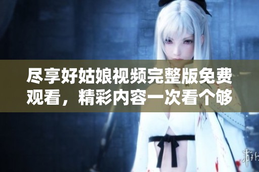 尽享好姑娘视频完整版免费观看，精彩内容一次看个够