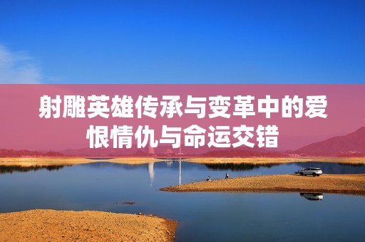 射雕英雄传承与变革中的爱恨情仇与命运交错