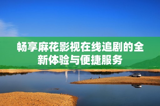 畅享麻花影视在线追剧的全新体验与便捷服务