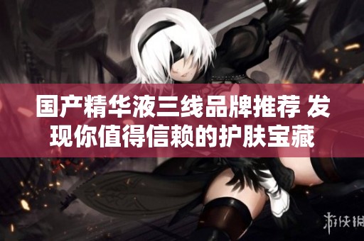 国产精华液三线品牌推荐 发现你值得信赖的护肤宝藏