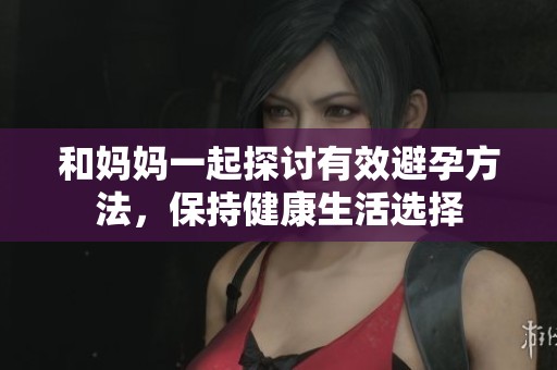 和妈妈一起探讨有效避孕方法，保持健康生活选择