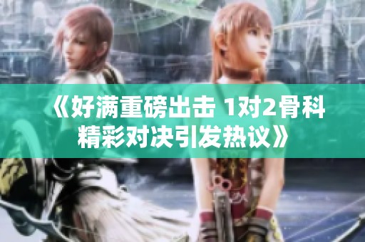 《好满重磅出击 1对2骨科精彩对决引发热议》