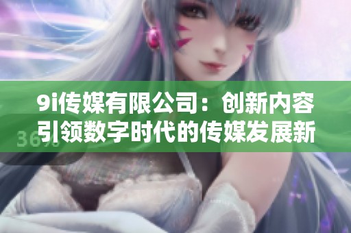 9i传媒有限公司：创新内容引领数字时代的传媒发展新趋势