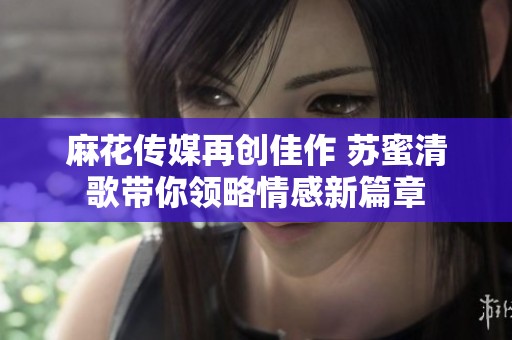 麻花传媒再创佳作 苏蜜清歌带你领略情感新篇章
