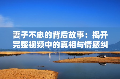 妻子不忠的背后故事：揭开完整视频中的真相与情感纠葛