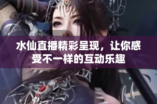 水仙直播精彩呈现，让你感受不一样的互动乐趣