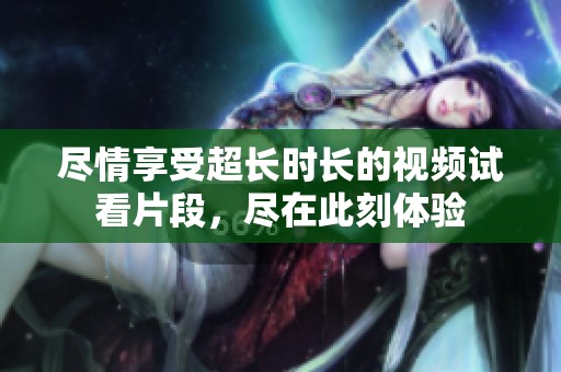 尽情享受超长时长的视频试看片段，尽在此刻体验