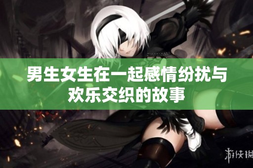 男生女生在一起感情纷扰与欢乐交织的故事