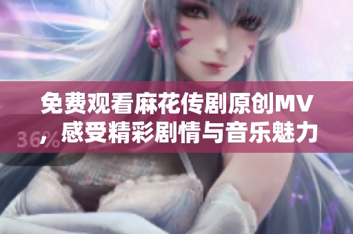 免费观看麻花传剧原创MV，感受精彩剧情与音乐魅力