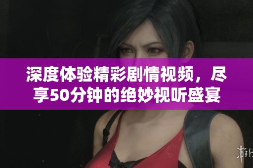 深度体验精彩剧情视频，尽享50分钟的绝妙视听盛宴