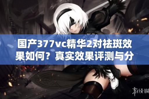 国产377vc精华2对祛斑效果如何？真实效果评测与分析