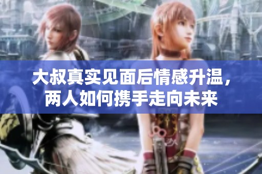 大叔真实见面后情感升温，两人如何携手走向未来