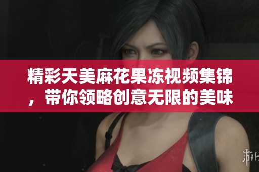 精彩天美麻花果冻视频集锦，带你领略创意无限的美味乐趣