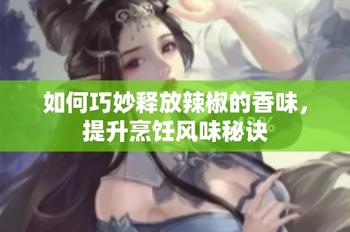如何巧妙释放辣椒的香味，提升烹饪风味秘诀