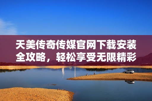 天美传奇传媒官网下载安装全攻略，轻松享受无限精彩内容