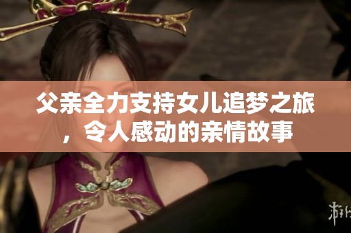 父亲全力支持女儿追梦之旅，令人感动的亲情故事