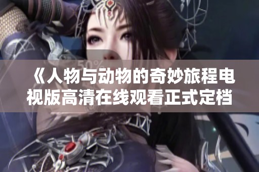 《人物与动物的奇妙旅程电视版高清在线观看正式定档》