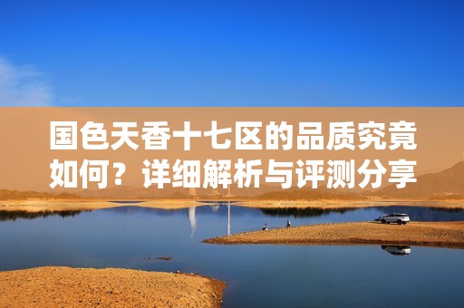 国色天香十七区的品质究竟如何？详细解析与评测分享