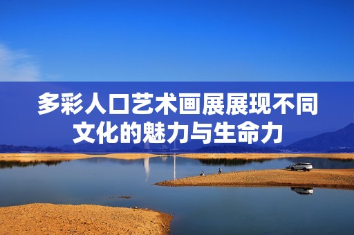 多彩人口艺术画展展现不同文化的魅力与生命力