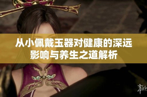 从小佩戴玉器对健康的深远影响与养生之道解析