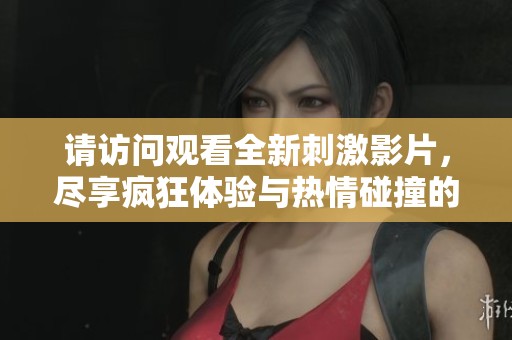 请访问观看全新刺激影片，尽享疯狂体验与热情碰撞的乐趣