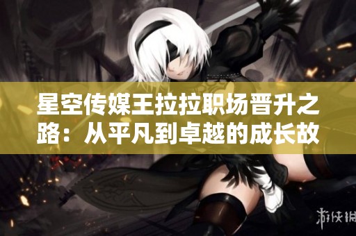 星空传媒王拉拉职场晋升之路：从平凡到卓越的成长故事