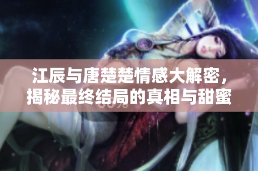 江辰与唐楚楚情感大解密，揭秘最终结局的真相与甜蜜瞬间