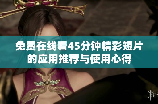 免费在线看45分钟精彩短片的应用推荐与使用心得