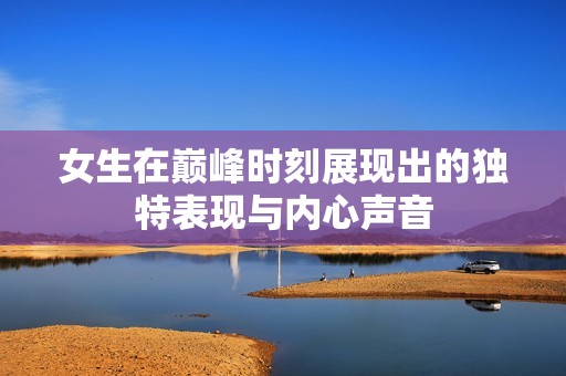 女生在巅峰时刻展现出的独特表现与内心声音