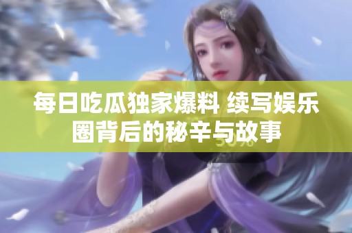 每日吃瓜独家爆料 续写娱乐圈背后的秘辛与故事