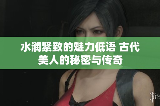 水润紧致的魅力低语 古代美人的秘密与传奇