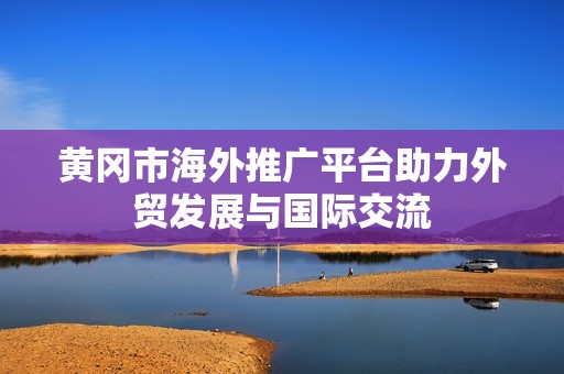 黄冈市海外推广平台助力外贸发展与国际交流