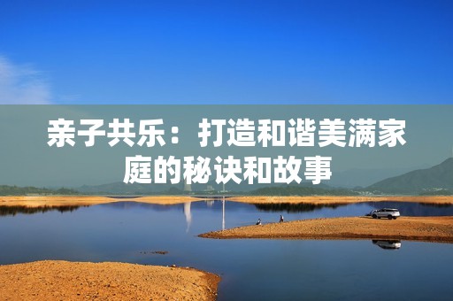 亲子共乐：打造和谐美满家庭的秘诀和故事