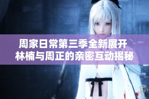 周家日常第三季全新展开 林楠与周正的亲密互动揭秘