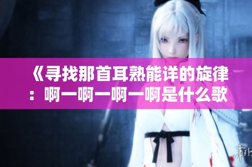 《寻找那首耳熟能详的旋律：啊一啊一啊一啊是什么歌》