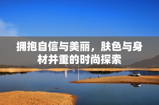 拥抱自信与美丽，肤色与身材并重的时尚探索