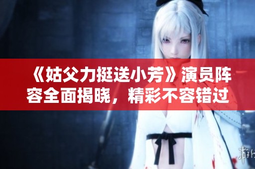 《姑父力挺送小芳》演员阵容全面揭晓，精彩不容错过！