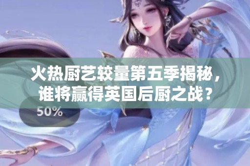 火热厨艺较量第五季揭秘，谁将赢得英国后厨之战？