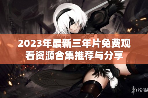2023年最新三年片免费观看资源合集推荐与分享