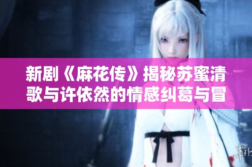 新剧《麻花传》揭秘苏蜜清歌与许依然的情感纠葛与冒险旅程