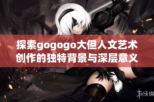 探索gogogo大但人文艺术创作的独特背景与深层意义