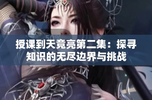 授课到天竟亮第二集：探寻知识的无尽边界与挑战